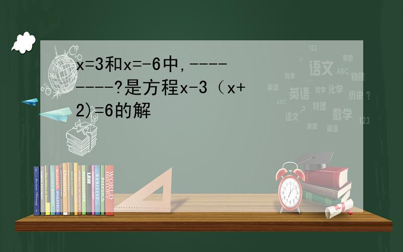 x=3和x=-6中,--------?是方程x-3（x+2)=6的解