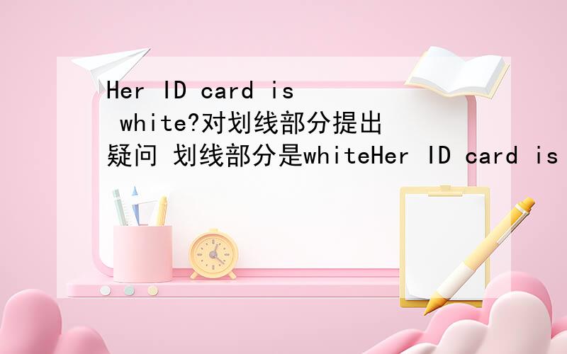Her ID card is white?对划线部分提出疑问 划线部分是whiteHer ID card is white.