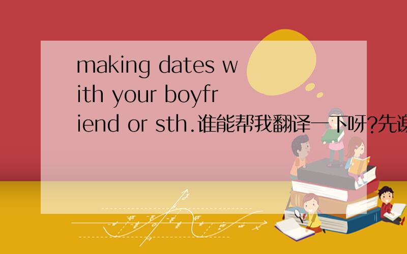 making dates with your boyfriend or sth.谁能帮我翻译一下呀?先谢啦.