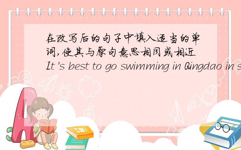 在改写后的句子中填入适当的单词,使其与原句意思相同或相近It 's best to go swimming in Qingdao in summer.Summer is the____ ____ ____ go swimming in Qingdao .