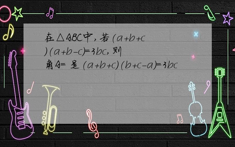 在△ABC中,若(a+b+c)(a+b-c)=3bc,则角A= 是(a+b+c)(b+c-a)=3bc