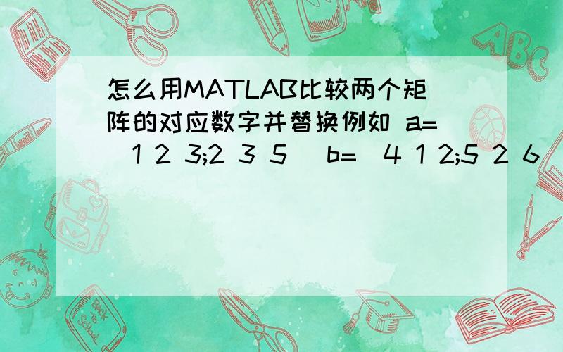 怎么用MATLAB比较两个矩阵的对应数字并替换例如 a=[1 2 3;2 3 5] b=[4 1 2;5 2 6] 把a小于b的元素替换给b,即最后得到[1 1 2;2 2 5]