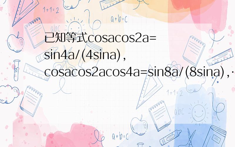 已知等式cosacos2a=sin4a/(4sina),cosacos2acos4a=sin8a/(8sina),……,请写出一个具有一般性的等式,使你写出的等式包含了已知等式（不要求证明）,那么这个等式是什么