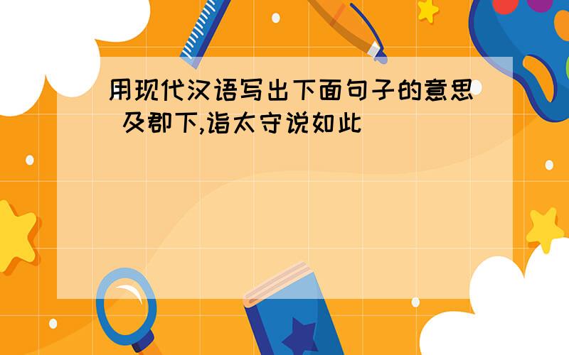 用现代汉语写出下面句子的意思 及郡下,诣太守说如此