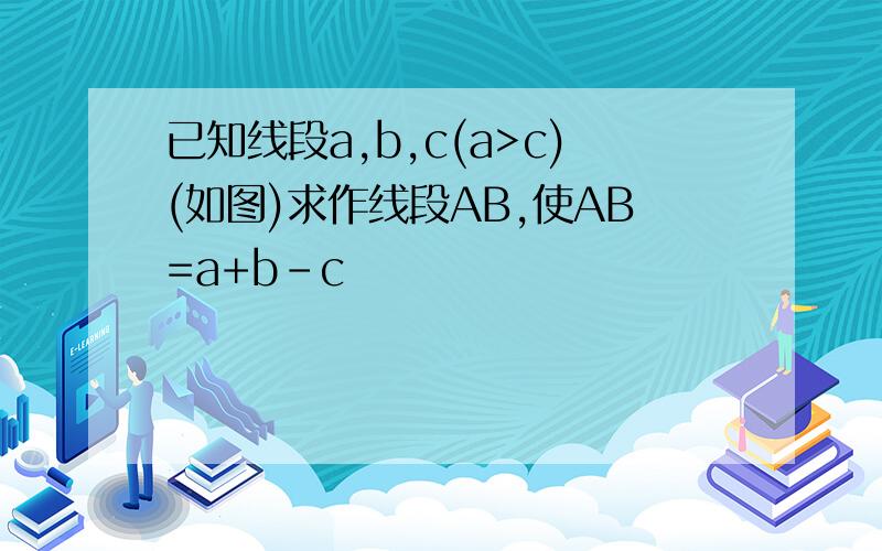 已知线段a,b,c(a>c)(如图)求作线段AB,使AB=a+b-c