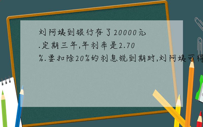 刘阿姨到银行存了20000元.定期三年,年利率是2.70%.要扣除20%的利息税到期时,刘阿姨可得本金和利息一共多少元