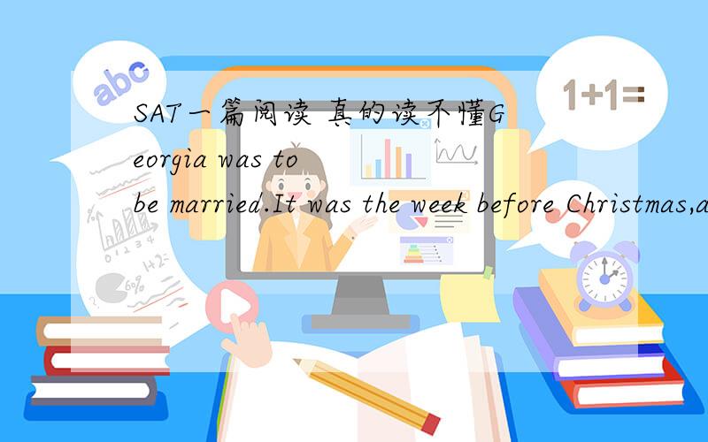 SAT一篇阅读 真的读不懂Georgia was to be married.It was the week before Christmas,and on the last day of the year she would become Mrs.Joseph Tank.She had told Joe that if they were to be married at all they might as well get it over with thi