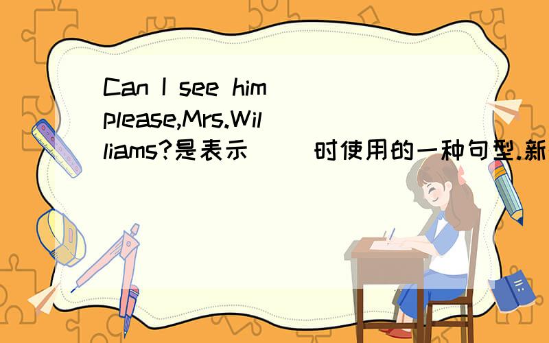 Can I see him please,Mrs.Williams?是表示（ ）时使用的一种句型.新概念一63课还有类似的句子.它是：Can( ) ( )( ) ( 两句中都包含了一个礼貌用词（ ）Come（ ） ( （跟我来）Come（ ）see（ ） （ ）dress!(