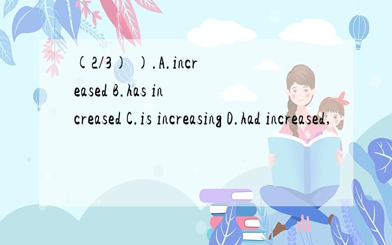 (2/3) ).A.increased B.has increased C.is increasing D.had increased,