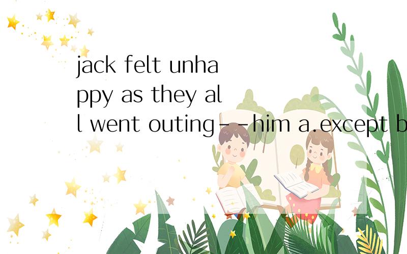 jack felt unhappy as they all went outing--him a.except b but cwithout dbesides