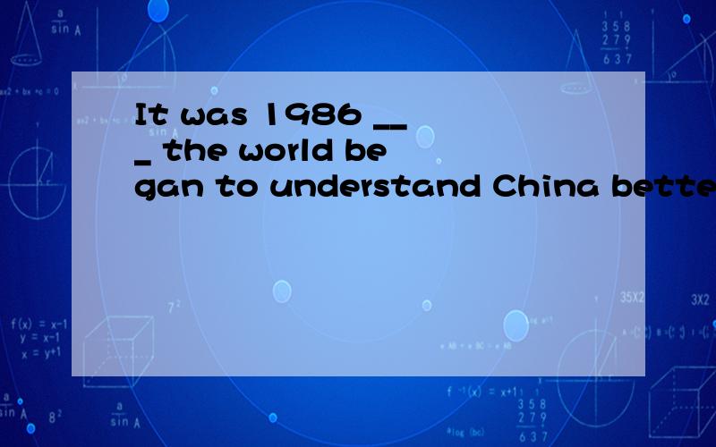 It was 1986 ___ the world began to understand China better and betterA.when B that C.after which选C ,A B错在何处?如果选A或B应该怎么变形句子?