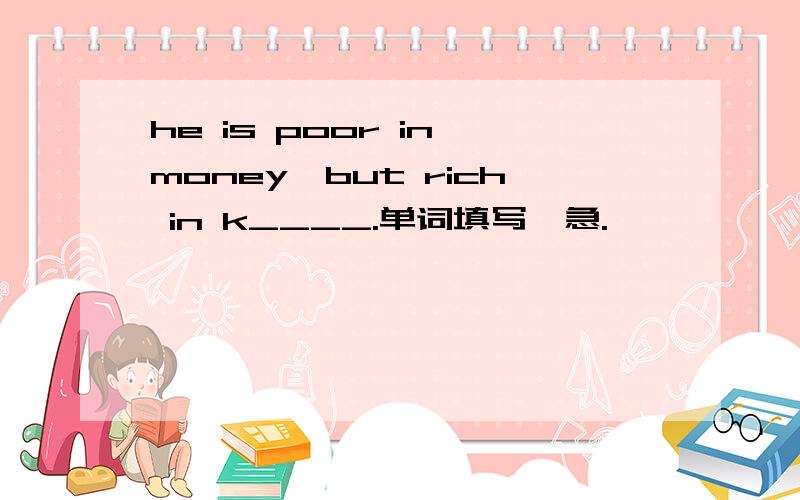 he is poor in money,but rich in k____.单词填写,急.