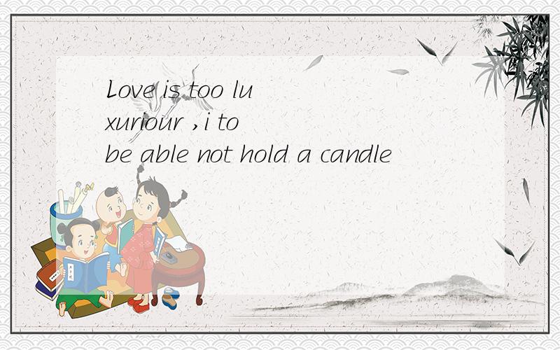 Love is too luxuriour ,i to be able not hold a candle