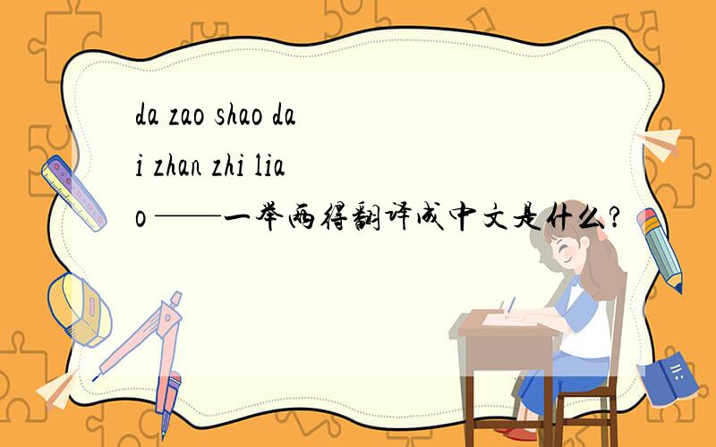 da zao shao dai zhan zhi liao ——一举两得翻译成中文是什么?