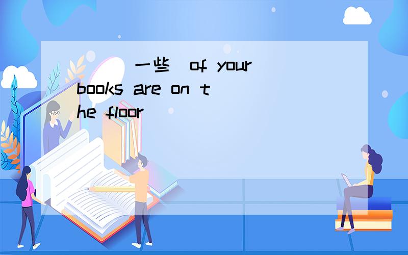 （）（一些）of your books are on the floor