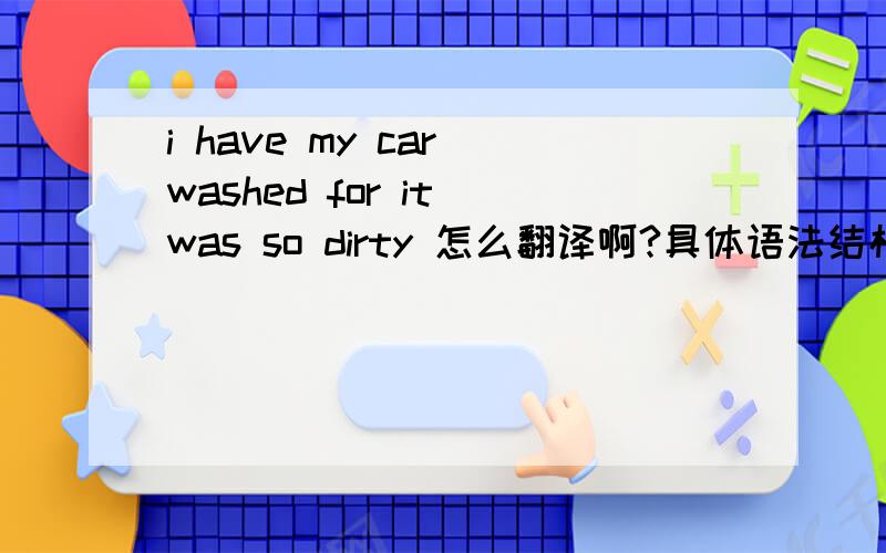 i have my car washed for it was so dirty 怎么翻译啊?具体语法结构也解释一下