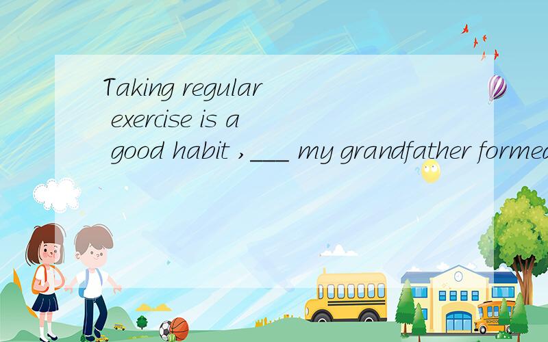 Taking regular exercise is a good habit ,___ my grandfather formed in his childhood.这个题为什么要填one 而不是what?