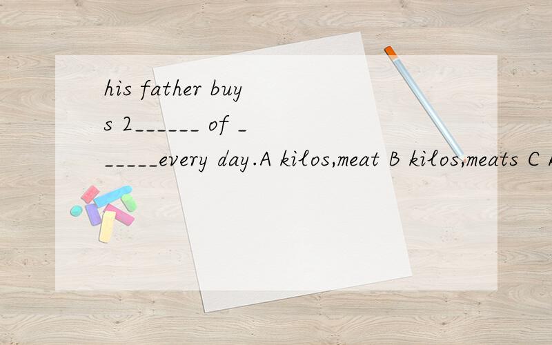 his father buys 2______ of ______every day.A kilos,meat B kilos,meats C kilo,meat D kilo,meats
