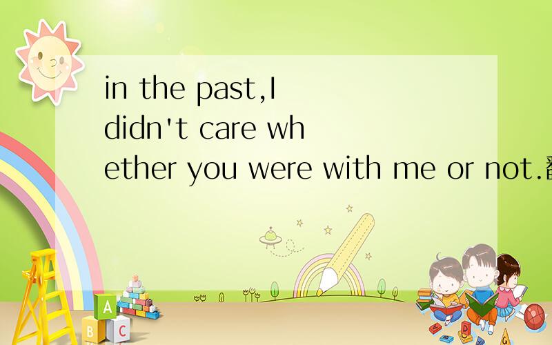 in the past,I didn't care whether you were with me or not.翻译