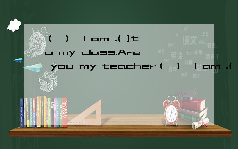 （ ）,I am .( )to my class.Are you my teacher（ ）,I am .( )to my class.( )