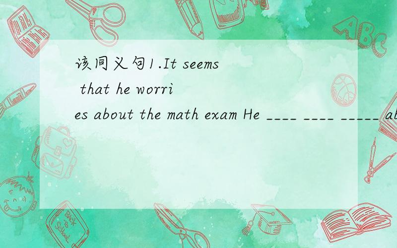 该同义句1.It seems that he worries about the math exam He ____ ____ _____ about the math exam 2.He walks to school so that he can get enough practice.He walks to school ___ ____ ____ get enough practice
