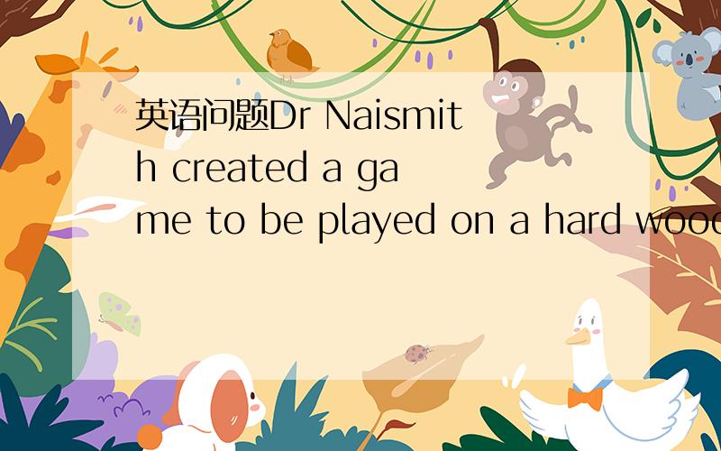 英语问题Dr Naismith created a game to be played on a hard wooden floor 为什么to be played,在句中作什么成分,可以换为played