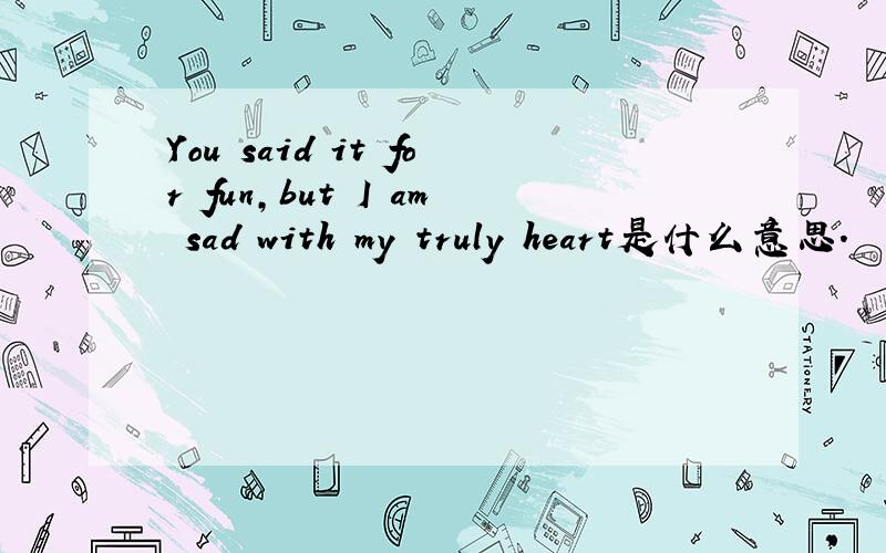 You said it for fun,but I am sad with my truly heart是什么意思.