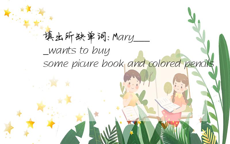 填出所缺单词:Mary____wants to buy some picure book and colored pencils