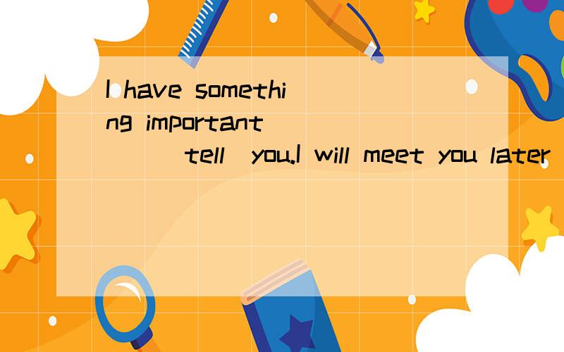I have something important ___(tell)you.I will meet you later ___(tell)you about it