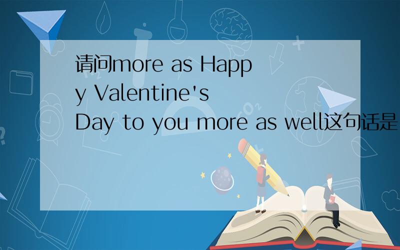 请问more as Happy Valentine's Day to you more as well这句话是 也祝你情人节快乐呢?还是 再一次祝你情人节快乐?还是直接就是祝你情人节快乐呢?more as well 到底应该怎么翻译呢?