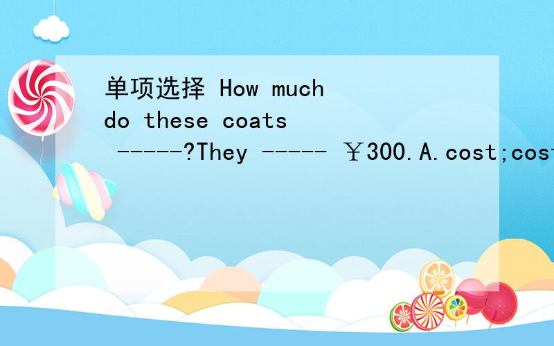 单项选择 How much do these coats -----?They ----- ￥300.A.cost;cost B.spend;take C.pay;cost D.take;spend