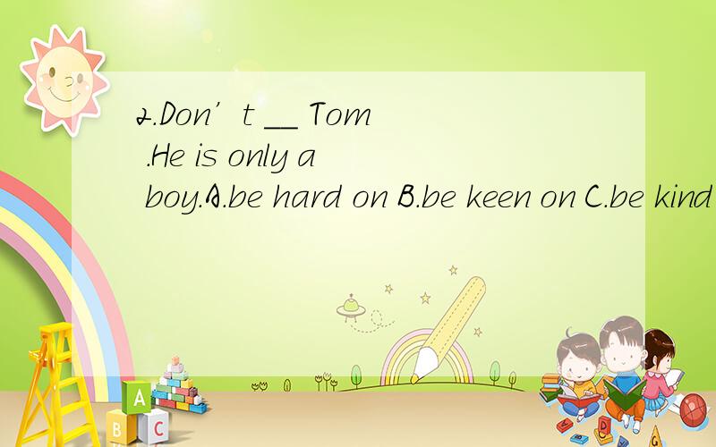 2.Don’t __ Tom .He is only a boy.A.be hard on B.be keen on C.be kind to D.be on good terms with