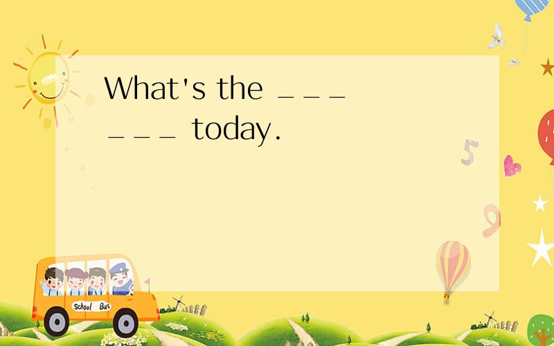 What's the ______ today.