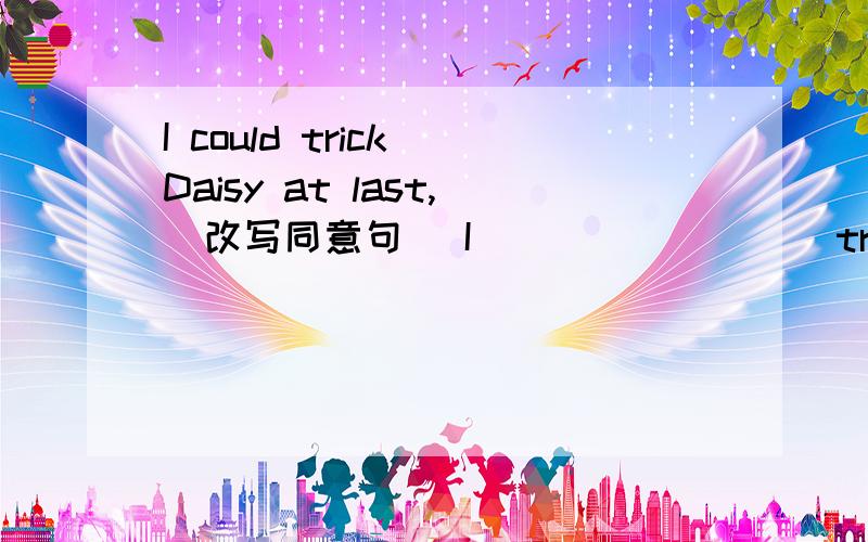 I could trick Daisy at last,（改写同意句） I （ ） （ ) ( )trick Daisy at last
