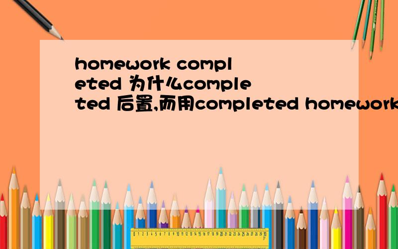 homework completed 为什么completed 后置,而用completed homework呢?这难道是定语后置,举几个于原句相类似的例子吧,