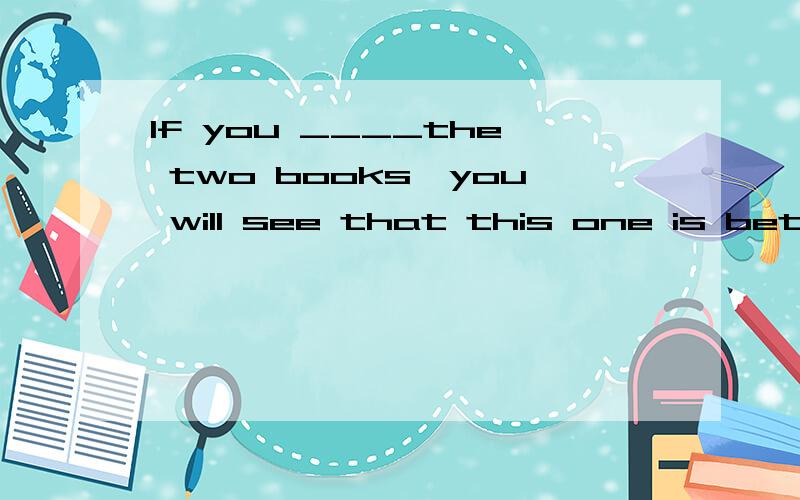 If you ____the two books,you will see that this one is better.A.compare wit