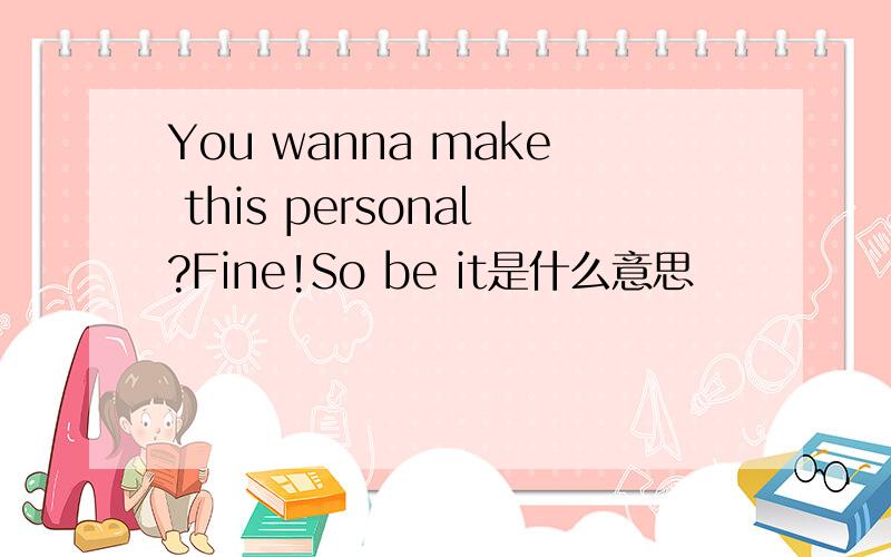 You wanna make this personal?Fine!So be it是什么意思