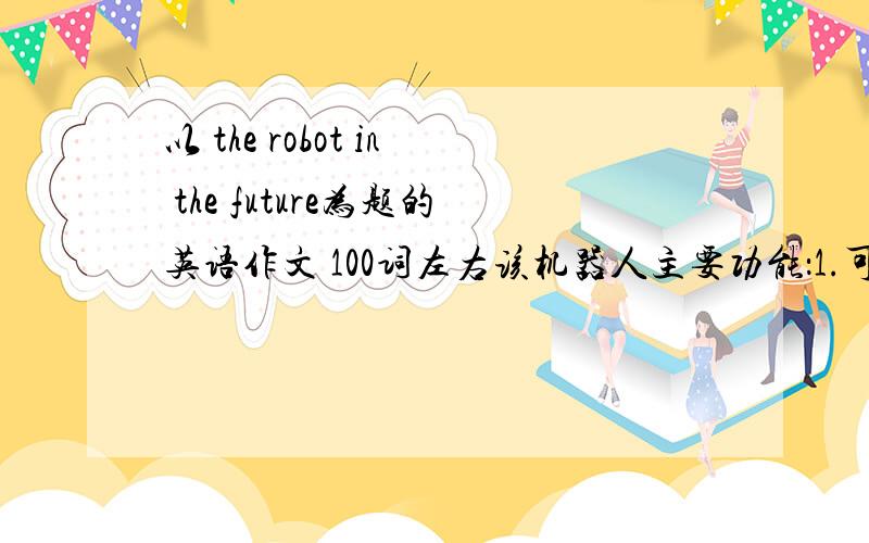 以 the robot in the future为题的英语作文 100词左右该机器人主要功能：1.可以在固定的时间做饭,做饭时间可以根据个人需要进行调整.2.可以陪老人聊天,下棋,做运动等.3.可以处理突发事件,例如在