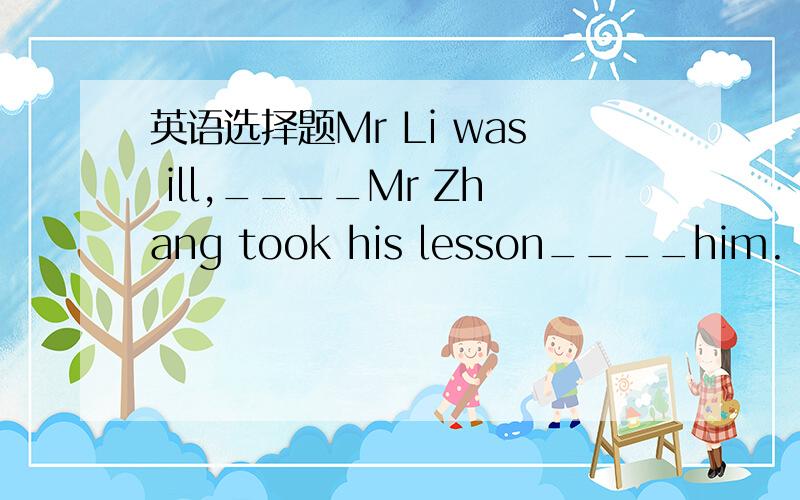 英语选择题Mr Li was ill,____Mr Zhang took his lesson____him.     A.so,instead      B.so,instead of