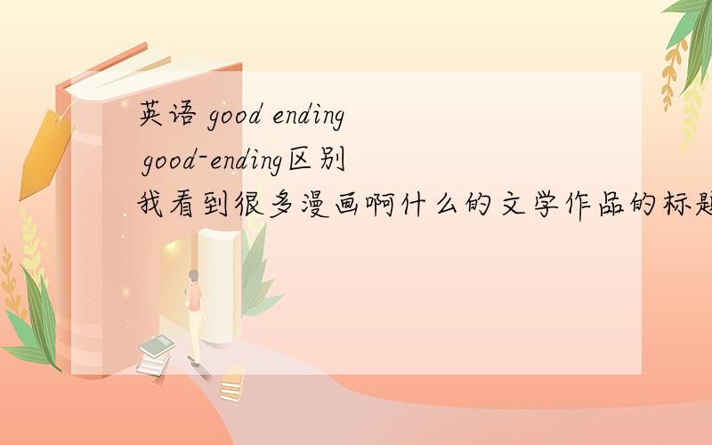 英语 good ending good-ending区别我看到很多漫画啊什么的文学作品的标题用good-ending而不是good ending 加了横杆代表什么意思 有什么用?good-ending好像是1个词 也就是单单1个名词吧？good ending是adj+n吧