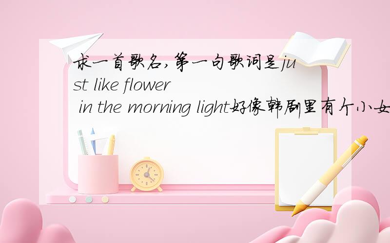 求一首歌名,第一句歌词是just like flower in the morning light好像韩剧里有个小女孩唱过,是韩文版的