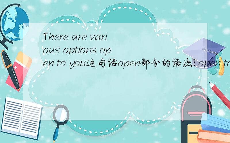 There are various options open to you这句话open部分的语法?open to you 中的 to you 是open 的宾语还是 open 的状语？