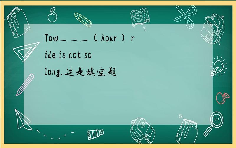 Tow___(hour) ride is not so long.这是填空题