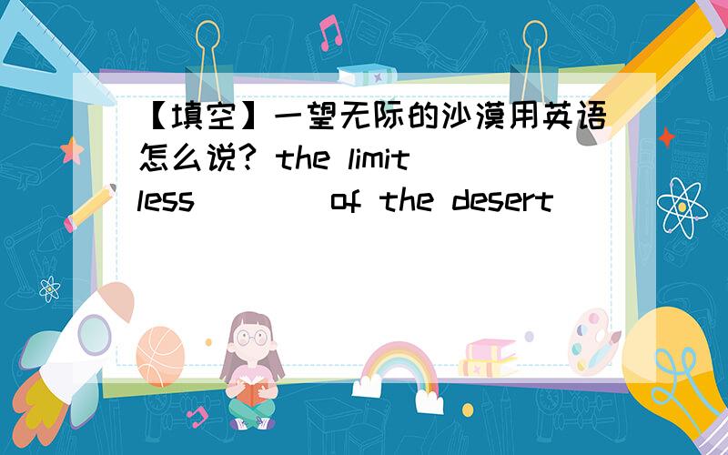 【填空】一望无际的沙漠用英语怎么说? the limitless ___ of the desert