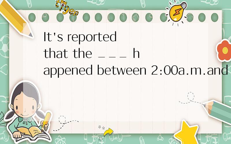 It's reported that the ___ happened between 2:00a.m.and 4:00a.m.this morning.(谋杀)