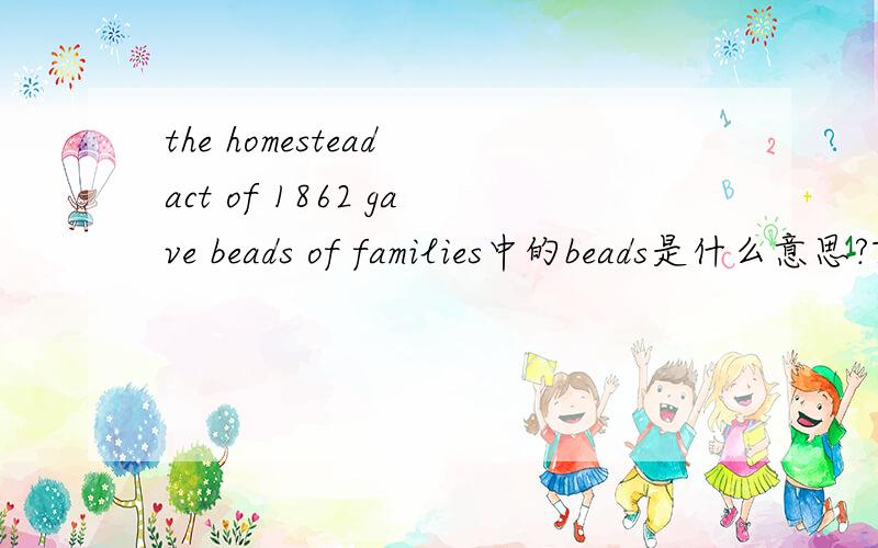 the homestead act of 1862 gave beads of families中的beads是什么意思?The Homestead Act of 1862 gave beads of families or individuals aged twenty-one orolder the right to own 160 acres of public land in the western United States after five years