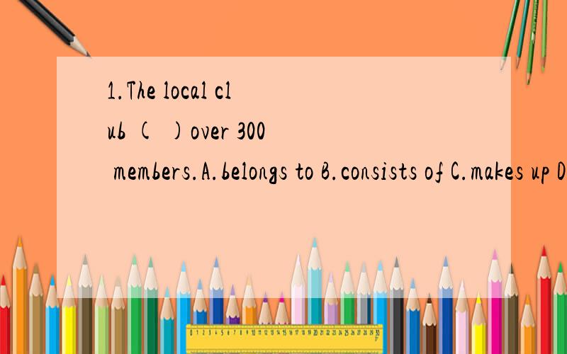 1.The local club ( )over 300 members.A.belongs to B.consists of C.makes up D.is made up2.Without proper lessons,you could ( )a lot of bad habits when playing the piano.A.keep up B.pick up C.draw up D.catch up3.Mr.Wang,who( )in this city ever since th
