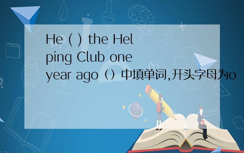 He ( ) the Helping Club one year ago（）中填单词,开头字母为o