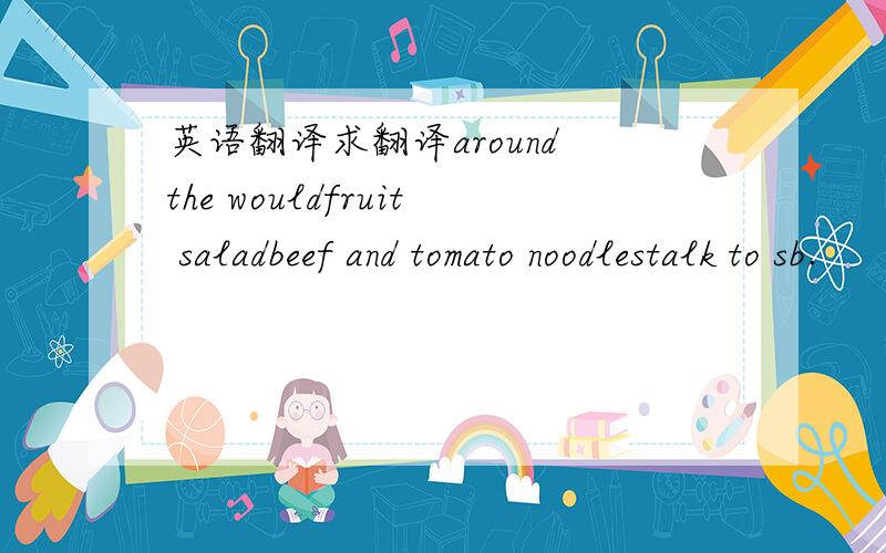英语翻译求翻译around the wouldfruit saladbeef and tomato noodlestalk to sb.