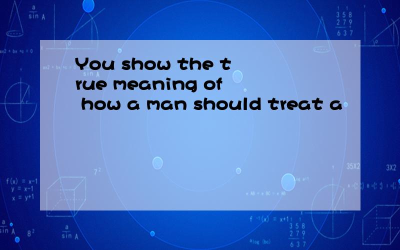 You show the true meaning of how a man should treat a